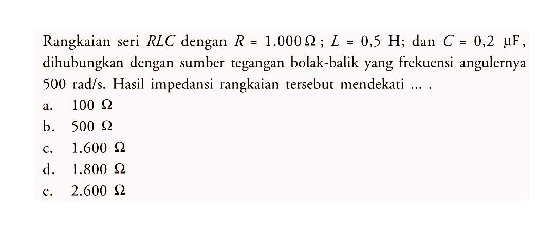 Rangkaian seri RLC dengan R = 1.000 Ohm; L = 0,5 H; dan C = 0,2 muF, dihubungkan dengan sumber tegangan bolak-balik yang frekuensi angulernya  500 rad/s . Hasil impedansi rangkaian tersebut mendekati ....
