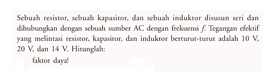 Sebuah resistor, sebuah kapasitor, dan sebuah induktor disusun seri dan dihubungkan dengan sebuah sumber  AC  dengan frekuensi  f .  Tegangan efektif yang melintasi resistor, kapasitor, dan induktor berturut-turut adalah  10 V ,  20 V , dan  14 V . Hitunglah:faktor daya!