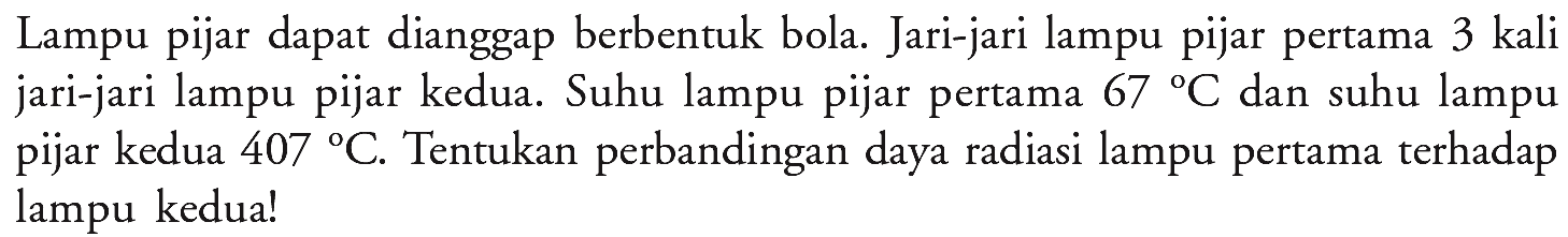 Lampu pijar dapat dianggap berbentuk bola. Jari-jari lampu pijar pertama 3 kali jari-jari lampu pijar kedua. Suhu lampu pijar pertama  67 C  dan suhu lampu pijar kedua  407 C . Tentukan perbandingan daya radiasi lampu pertama terhadap lampu kedua!