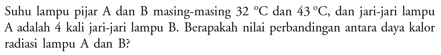 Suhu lampu pijar A dan B masing-masing 32 C dan 43 C, dan jari-jari lampu A adalah 4 kali jari-jari lampu B. Berapakah nilai perbandingan antara daya kalor radiasi lampu A dan B?