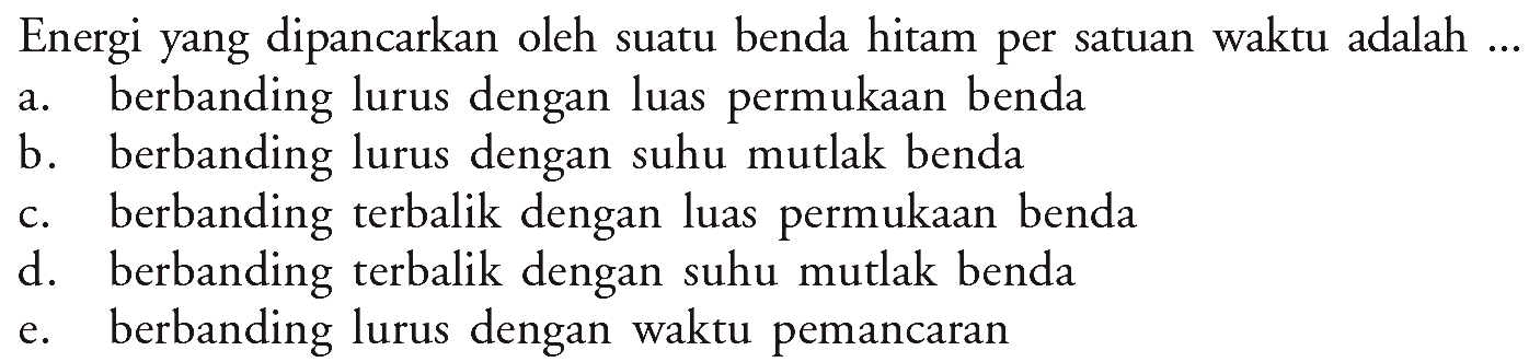 Energi yang dipancarkan oleh suatu benda hitam per satuan waktu adalah ... a. berbanding lurus dengan luas permukaan benda b. berbanding lurus dengan suhu mutlak benda c. berbanding terbalik dengan luas permukaan benda d. berbanding terbalik dengan suhu mutlak benda e. berbanding lurus dengan waktu pemancaran