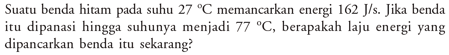 Suatu benda hitam suhu 27 C memancarkan energi 162 J/s. Jika benda pada itu dipanasi hingga suhunya menjadi 77 C, berapakah laju energi yang dipancarkan benda itu sekarang?