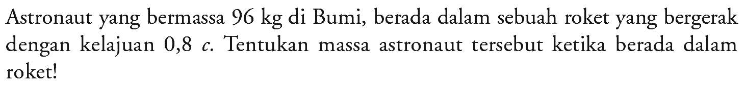 Astronaut yang bermassa  96 kg  di Bumi, berada dalam sebuah roket yang bergerak dengan kelajuan  0,8 c . Tentukan massa astronaut tersebut ketika berada dalam roket!