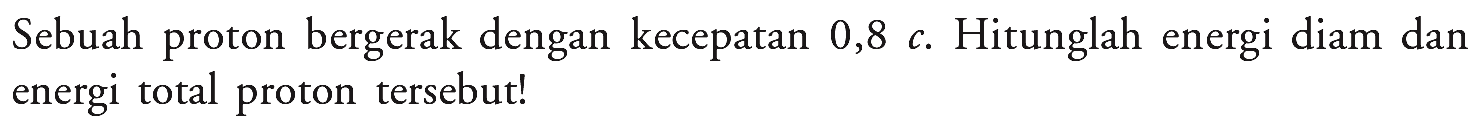 Sebuah proton bergerak dengan kecepatan  0,8 c . Hitunglah energi diam dan energi total proton tersebut!