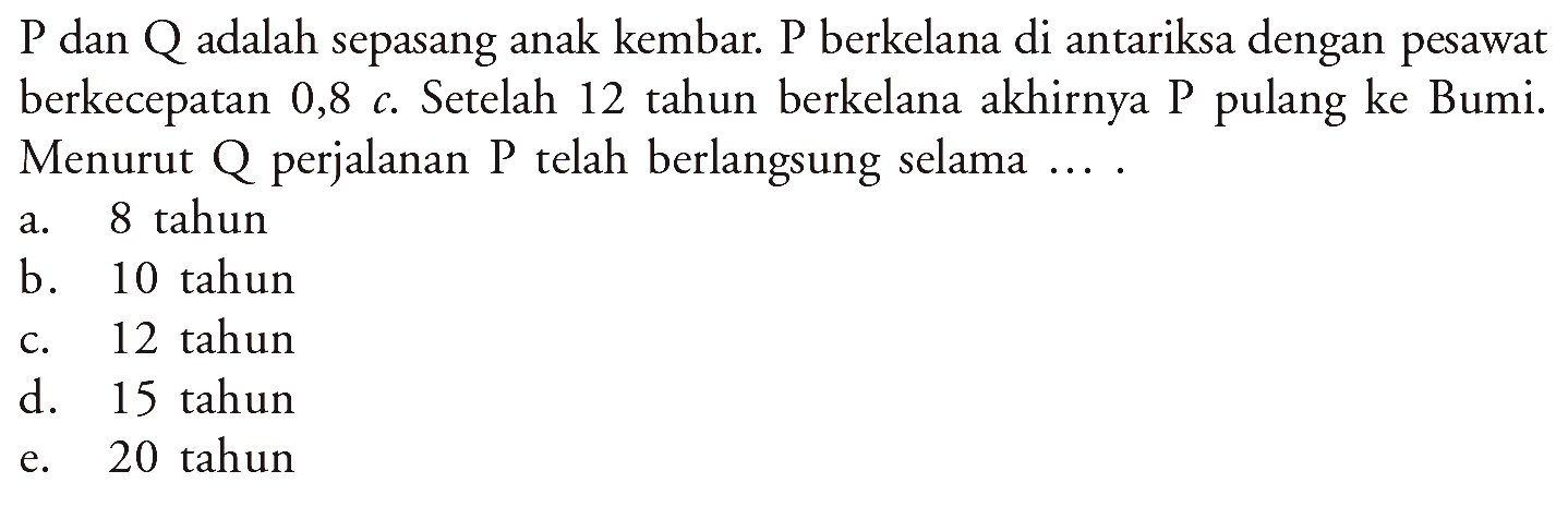 P dan Q adalah sepasang anak kembar. P berkelana di antariksa dengan pesawat berkecepatan 0,8 c. Setelah 12 tahun berkelana akhirnya P pulang ke Bumi. Menurut Q perjalanan P telah berlangsung selama.... 