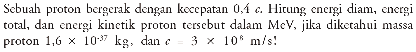 Sebuah proton bergerak dengan kecepatan  0,4 c . Hitung energi diam, energi total, dan energi kinetik proton tersebut dalam  MeV , jika diketahui massa proton  1,6 x 10^(-37) kg , dan  c=3 x 10^8 m/s ! 