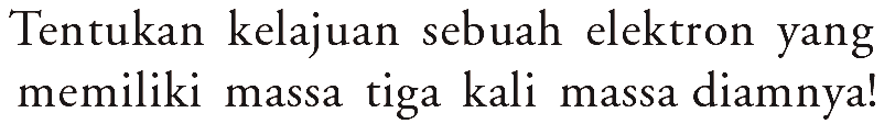 Tentukan kelajuan sebuah elektron yang memiliki massa tiga kali massa diamnya!