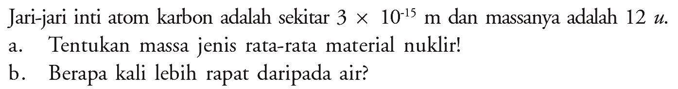 Jari-jari inti atom karbon adalah sekitar 3 x 10^(-15) m dan massanya adalah 12 u. 
a. Tentukan massa jenis rata-rata material nuklir! 
b. Berapa kali lebih rapat daripada air?