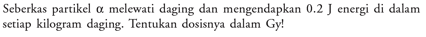 Seberkas partikel alpha melewati daging dan mengendapkan 0.2 J energi di dalam setiap kilogram daging. Tentukan dosisnya dalam Gy!