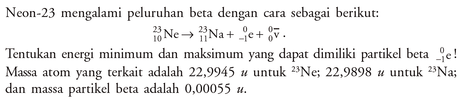 Neon-23 mengalami peluruhan beta dengan cara sebagai berikut: 
23 10 Ne -> 23 11 Na + 0 (-1) e + 0 0 v. 
Tentukan energi minimum dan maksimum yang dapat dimiliki partikel beta 0 (-1) e! Massa atom yang terkait adalah 22,9945 u untuk 23 Ne; 22,9898 u untuk 23 Na; dan massa partikel beta adalah 0,00055 u.