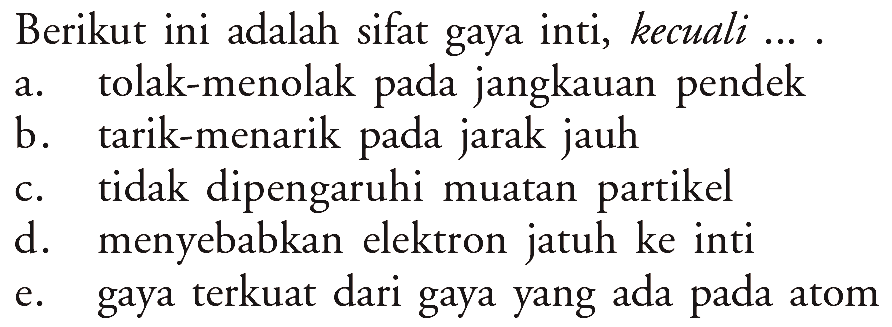 Berikut ini adalah sifat gaya inti, kecuali.... a. tolak-menolak pada jangkauan pendek b. tarik-menarik pada jarak jauh c. tidak dipengaruhi muatan partikel d. menyebabkan elektron jatuh ke inti e. gaya terkuat dari gaya yang ada pada atom 