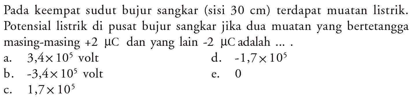 Pada keempat sudut bujur sangkar (sisi 30 cm) terdapat muatan listrik. Potensial listrik di pusat bujur sangkar jika dua muatan yang bertetangga masing-masing +2 muC dan yang lain -2 muC adalah  ... .