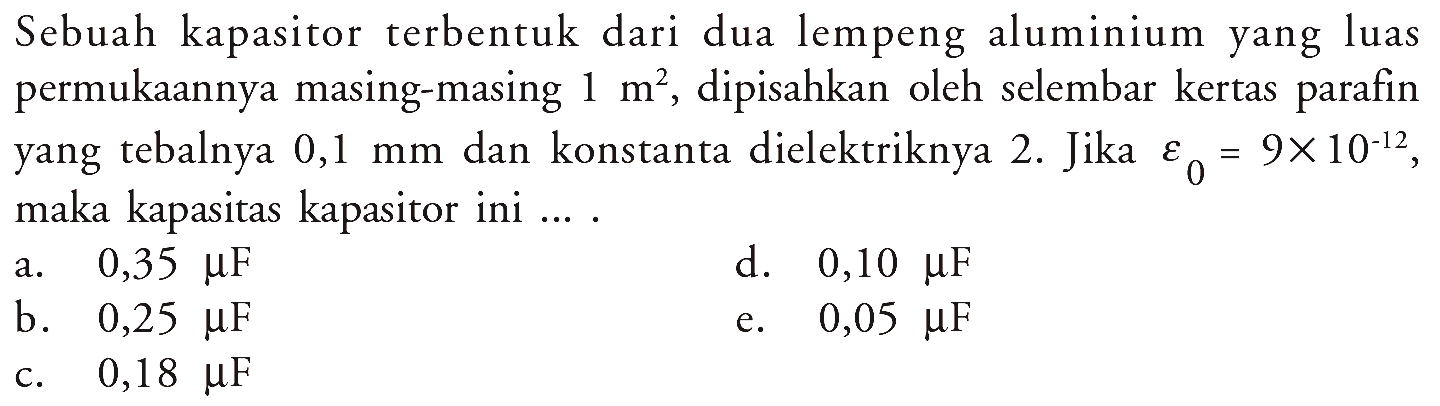 Sebuah kapasitor terbentuk dari dua lempeng aluminium yang luas permukaannya masing-masing  1 m^2 , dipisahkan oleh selembar kertas parafin yang tebalnya  0,1 mm  dan konstanta dielektriknya 2 . Jika epsilon0 = 9 x 10^(-12), maka kapasitas kapasitor ini ... .