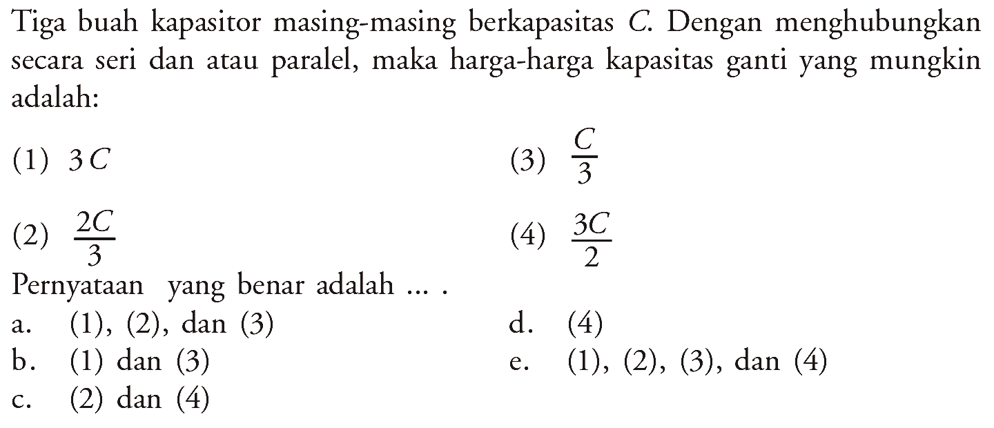 Tiga buah kapasitor masing-masing berkapasitas  C . Dengan menghubungkan secara seri dan atau paralel, maka harga-harga kapasitas ganti yang mungkin adalah:(1)  3 C (2)  2C/3 (3)  C/3 (4)  3C/2 Pernyataan yang benar adalah ....