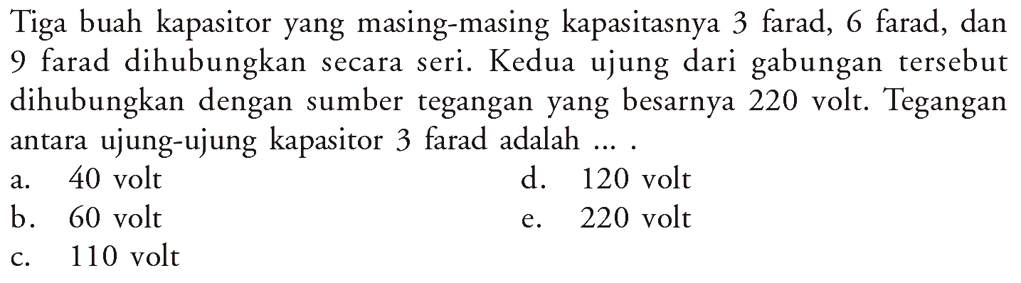 Tiga buah kapasitor yang masing-masing kapasitasnya 3 farad, 6 farad, dan 9 farad dihubungkan secara seri. Kedua ujung dari gabungan tersebut dihubungkan dengan sumber tegangan yang besarnya 220 volt. Tegangan antara ujung-ujung kapasitor 3 farad adalah ....