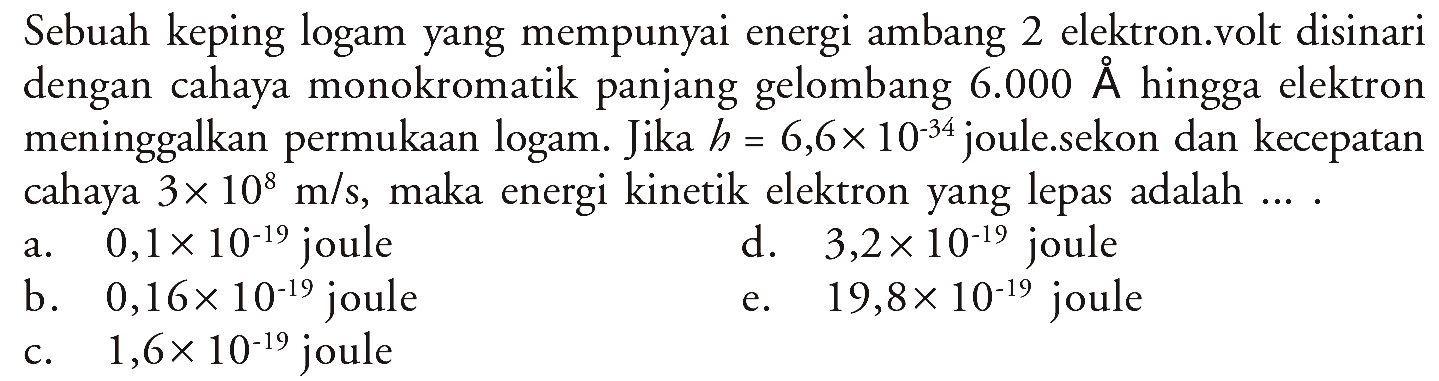 Sebuah keping logam yang mempunyai energi ambang 2 elektron.volt disinari dengan cahaya monokromatik panjang gelombang 6.000 A hingga elektron meninggalkan permukaan logam. Jika h=6,6x10^-34 joule...sekon dan kecepatan cahaya 3x10^8 m/s , maka energi kinetik elektron yang lepas adalah....