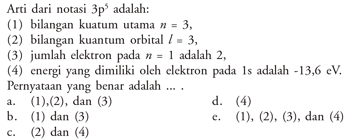 Arti dari notasi 3 p^5 adalah:
(1) bilangan kuatum utama n = 3,
(2) bilangan kuantum orbital l = 3,
(3) jumlah elektron pada n = 1 adalah 2,
(4) energi yang dimiliki oleh elektron pada 1 s adalah -13,6 eV. 
Pernyataan yang benar adalah...  