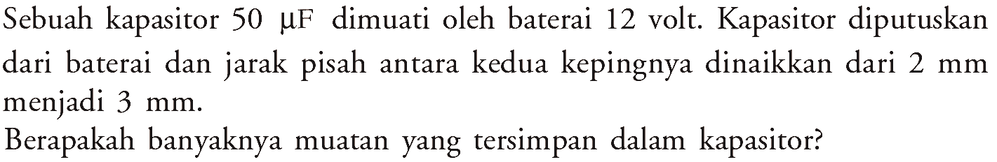 Sebuah kapasitor 50 MF dimuati oleh baterai 12 volt Kapasitor diputuskan dari baterai dan jarak pisah antara kedua kepingnya dinaikkan dari 2 mm menjadi 3 mm. Berapakah banyaknya muatan yang tersimpan dalam kapasitor?