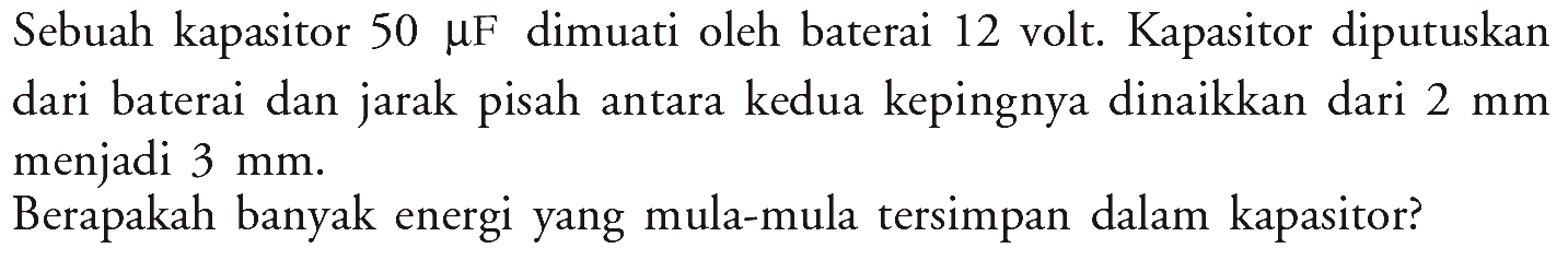 Sebuah kapasitor 50 muF dimuati oleh baterai 12 volt. Kapasitor diputuskan dari baterai dan jarak pisah antara kedua kepingnya dinaikkan dari 2 mm menjadi 3 mm. Berapakah banyak energi yang mula-mula tersimpan dalam kapasitor?