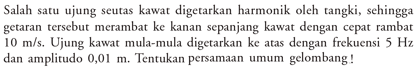 Salah satu ujung seutas kawat digetarkan harmonik olehtangki, sehingga getaran  tersebut merambat ke kanan sepanjang kawat dengan cepat rambat  10 m/s . Ujung kawat mula-mula digetarkan ke atas dengan frekuensi  5 Hz  dan amplitudo  0,01 m . Tentukan persamaan umum gelombang!!