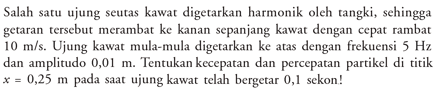 Salah satu ujung seutas kawat digetarkan harmonik oleh tangki, sehingga getaran tersebut merambat ke kanan sepanjang kawat dengan cepat rambat  10 m / s . Ujung kawat mula-mula digetarkan ke atas dengan frekuensi  5 Hz  dan amplitudo  0,01 m . Tentukan kecepatan dan percepatan partikel di titik  x=0,25 m  pada saat ujung kawat telah bergetar 0,1 sekon!