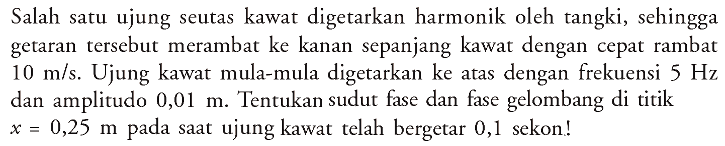 Salah satu ujung seutas kawat digetarkan harmonik oleh tangki, sehingga getaran tersebut merambat ke kanan sepanjang kawat dengan cepat rambat 10 m/s. Ujung kawat mula-mula digetarkan ke atas dengan frekuensi 5 Hz dan amplitudo 0,01 m. Tentukan sudut fase dan fase gelombang di titik x=0,25 m pada saat ujung kawat telah bergetar 0,1 sekon!