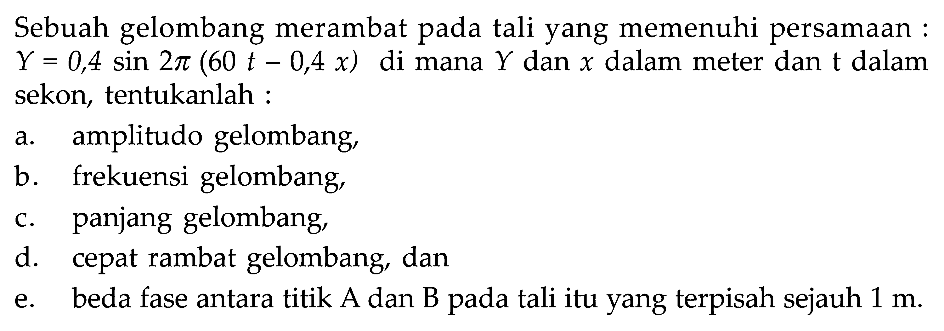 Sebuah gelombang merambat pada tali yang memenuhi persamaan: Y=0,4 sin 2 pi(60t-0,4x) dimana Y dan x dalam meter dan t dalam sekon, tentukanlah :a. amplitudo gelombang,b. frekuensi gelombang,c. panjang gelombang,d. cepat rambat gelombang, dane. beda fase antara titik A dan B pada tali itu yang terpisah sejauh 1 m.