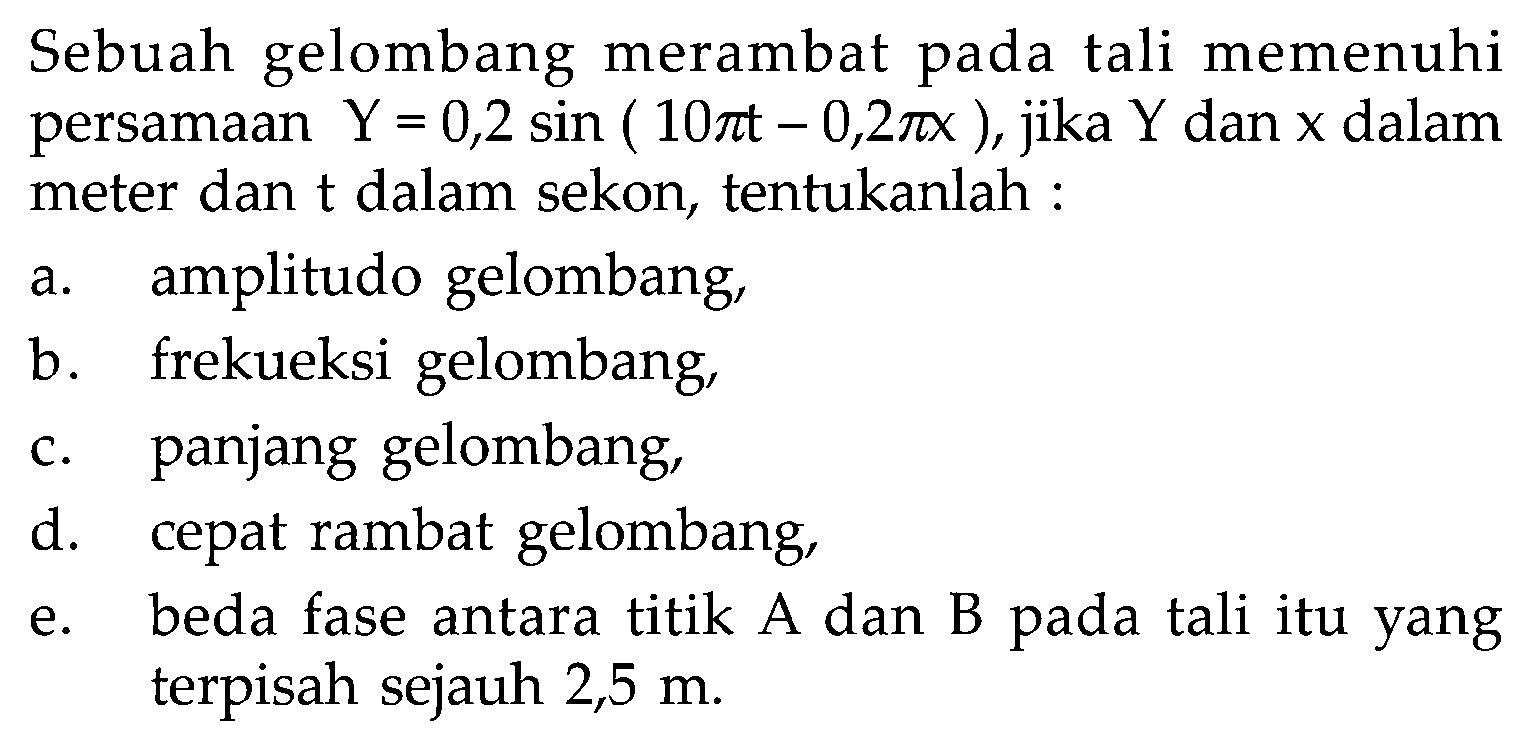 Sebuah gelombang merambat pada tali memenuhi persamaan  Y=0,2 sin (10 pi t-0,2 pi x), jika Y dan x dalam meter dan t dalam sekon, tentukanlah : a. amplitudo gelombang, b. frekueksi gelombang, c. panjang gelombang, d. cepat rambat gelombang, e. beda fase antara titik A dan B pada tali itu yang terpisah sejauh 2,5 m.