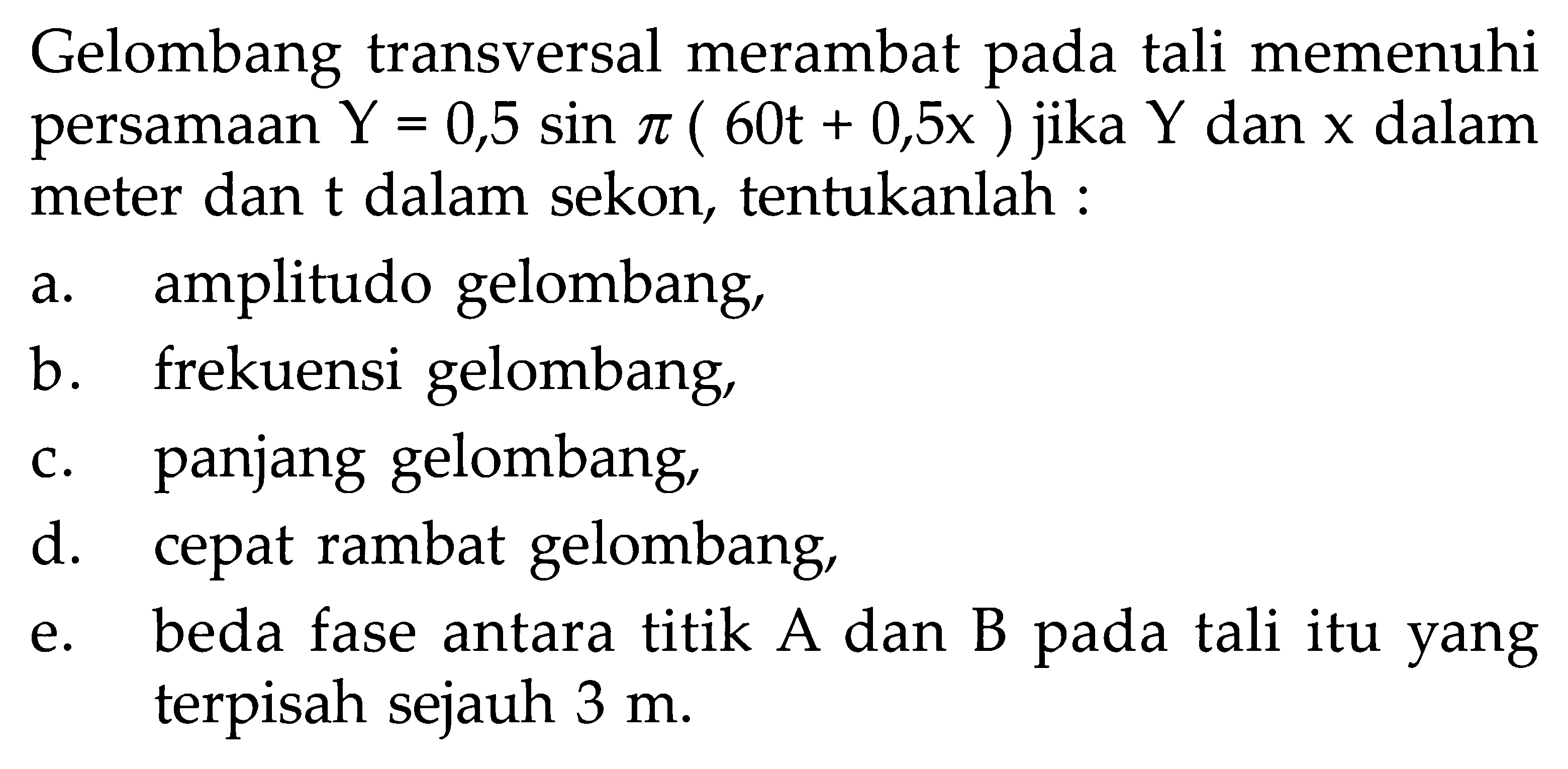 Gelombang transversal merambat pada tali memenuhi persamaan Y=0,5 sin pi(60 t+0,5 x) jika Y dan x dalam meter dan t dalam sekon, tentukanlah :a. amplitudo gelombang,b. frekuensi gelombang,c. panjang gelombang,d. cepat rambat gelombang,e. beda fase antara titik A dan B pada tali itu yang terpisah sejauh 3 m.