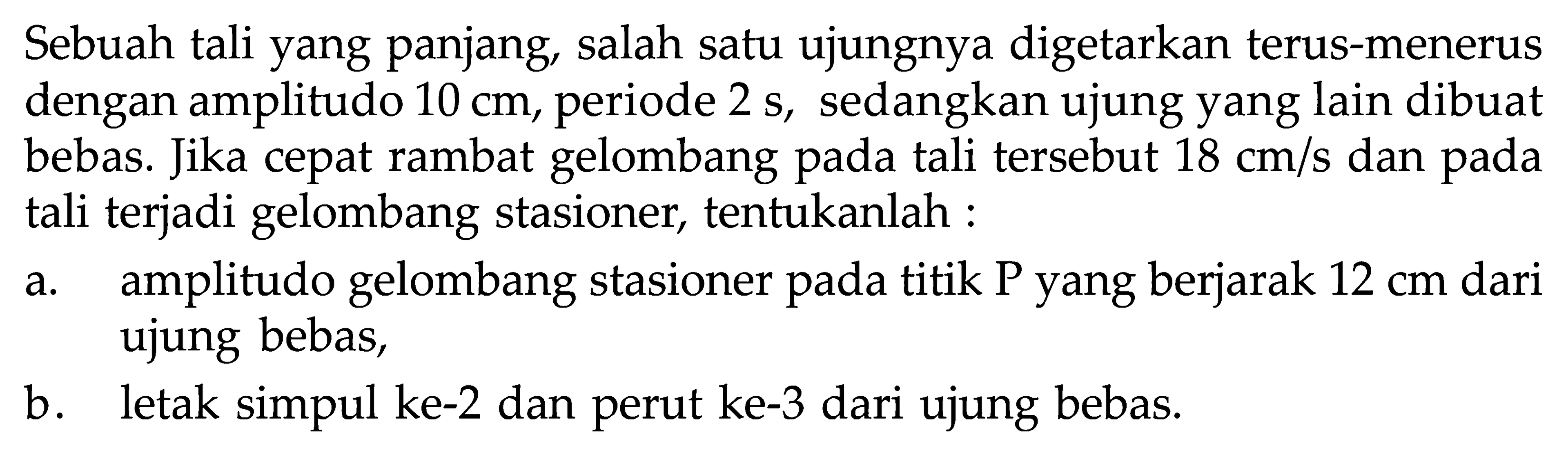 Sebuah tali yang panjang, salah satu ujungnya digetarkan terus-menerus dengan amplitudo 10 cm, periode 2 s, sedangkan ujung yang lain dibuat bebas. Jika cepat rambat gelombang pada tali tersebut 18 cm/s dan pada tali terjadi gelombang stasioner, tentukanlah:a. amplitudo gelombang stasioner pada titik P yang berjarak 12 cm dari ujung bebas,b. letak simpul ke-2 dan perut ke-3 dari ujung bebas.