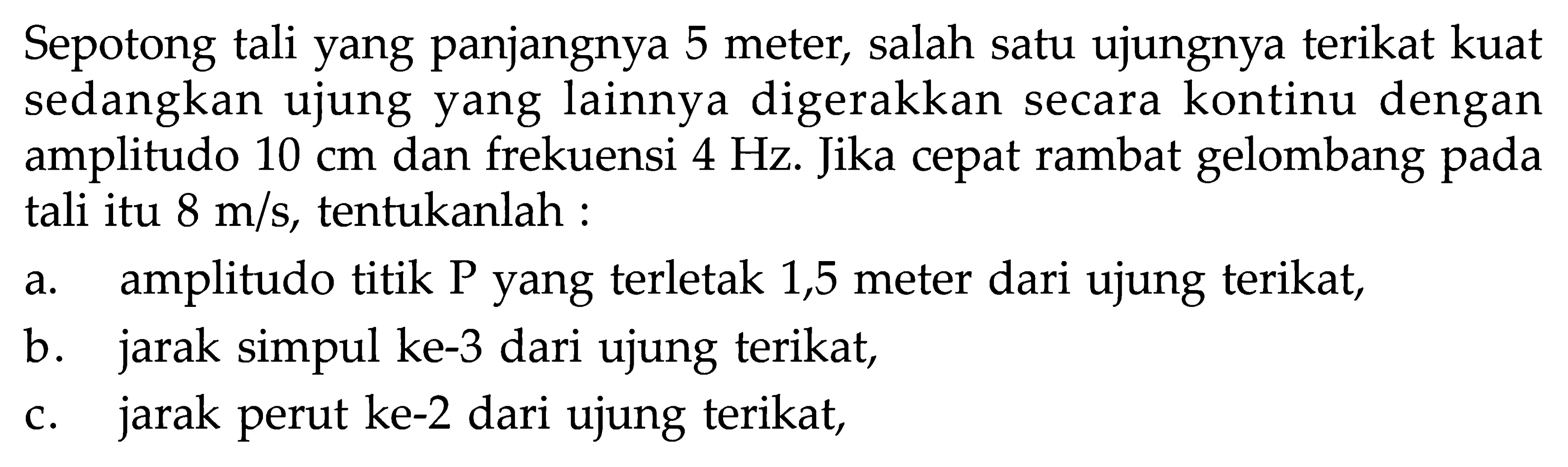 Sepotong tali yang panjangnya 5 meter, salah satu ujungnya terikat kuat sedangkan ujung yang lainnya digerakkan secara kontinu dengan amplitudo 10 cm dan frekuensi 4 Hz. Jika cepat rambat gelombang pada tali itu 8 m/s, tentukanlah : a. amplitudo titik P yang terletak 1,5 meter dari ujung terikat, b. jarak simpul ke-3 dari ujung terikat, c. jarak perut ke-2 dari ujung terikat,