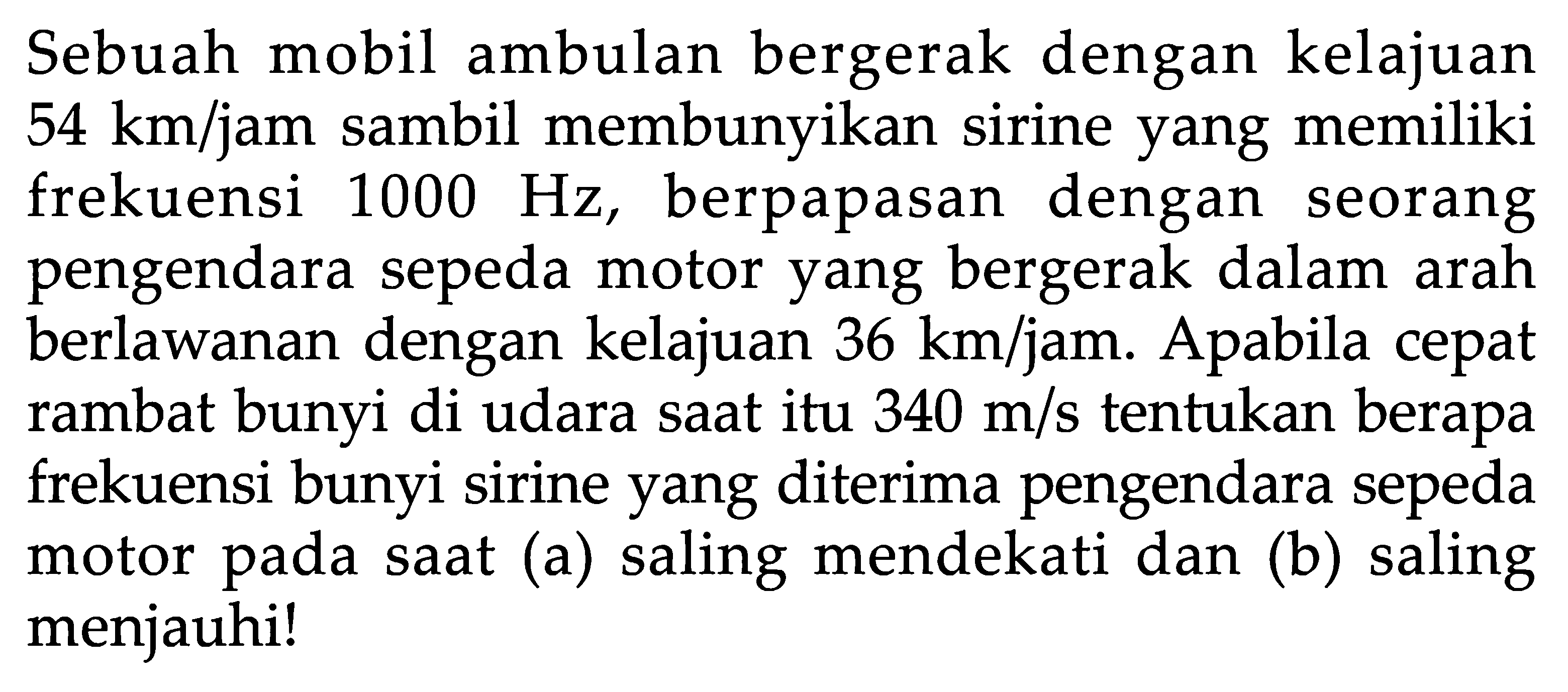 Sebuah mobil ambulan bergerak dengan kelajuan  54 km / jam  sambil membunyikan sirine yang memiliki frekuensi  1000 Hz , berpapasan dengan seorang pengendara sepeda motor yang bergerak dalam arah berlawanan dengan kelajuan  36 km / jam . Apabila cepat rambat bunyi di udara saat itu  340 m/s  tentukan berapa frekuensi bunyi sirine yang diterima pengendara sepeda motor pada saat (a) saling mendekati dan (b) saling menjauhi!