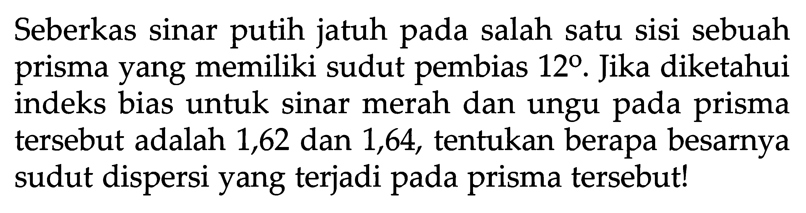 Seberkas sinar putih jatuh pada salah satu sisi sebuah prisma yang memiliki sudut pembias 12. Jika diketahui indeks bias untuk sinar merah dan ungu pada prisma tersebut adalah 1,62 dan 1,64, tentukan berapa besarnya sudut dispersi yang terjadi pada prisma tersebut!