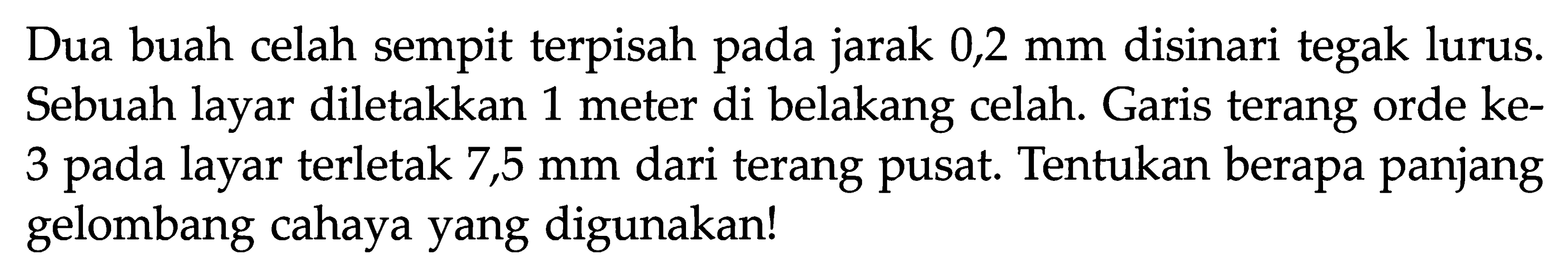 Dua buah celah sempit terpisah pada jarak 0,2 mm disinari tegak lurus. Sebuah layar diletakkan 1 meter di belakang celah. Garis terang orde ke3 pada layar terletak 7,5 mm  dari terang pusat. Tentukan berapa panjang gelombang cahaya yang digunakan!