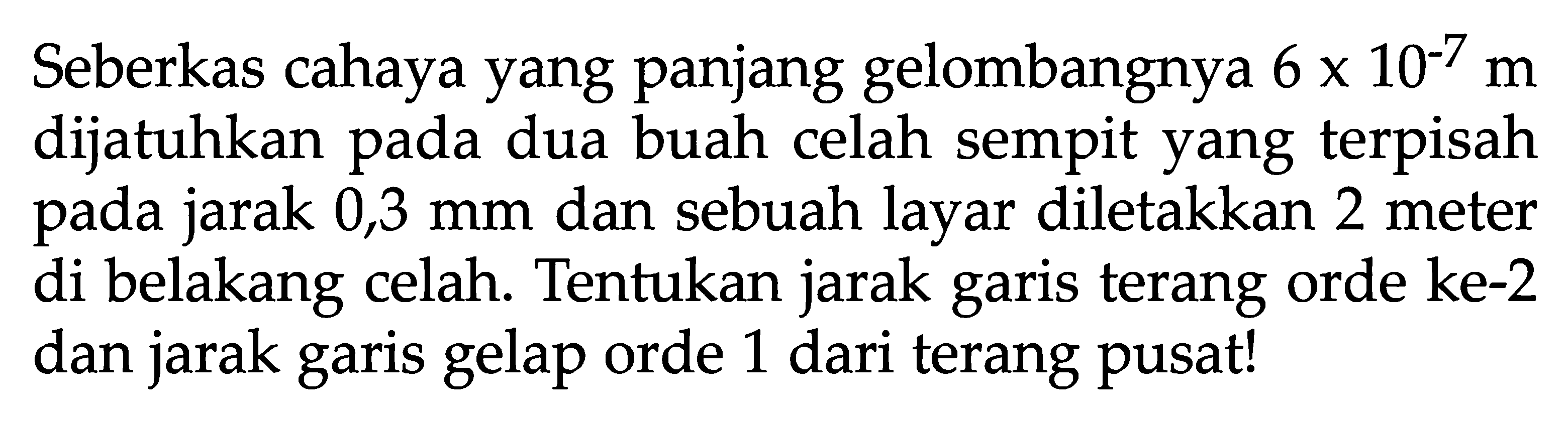 Seberkas cahaya yang panjang gelombangnya 6 x 10^(-7) m dijatuhkan pada dua buah celah sempit yang terpisah pada jarak 0,3 mm dan sebuah layar diletakkan 2 meter di belakang celah. Tentukan jarak garis terang orde ke-2 dan jarak garis gelap orde 1 dari terang pusat! 