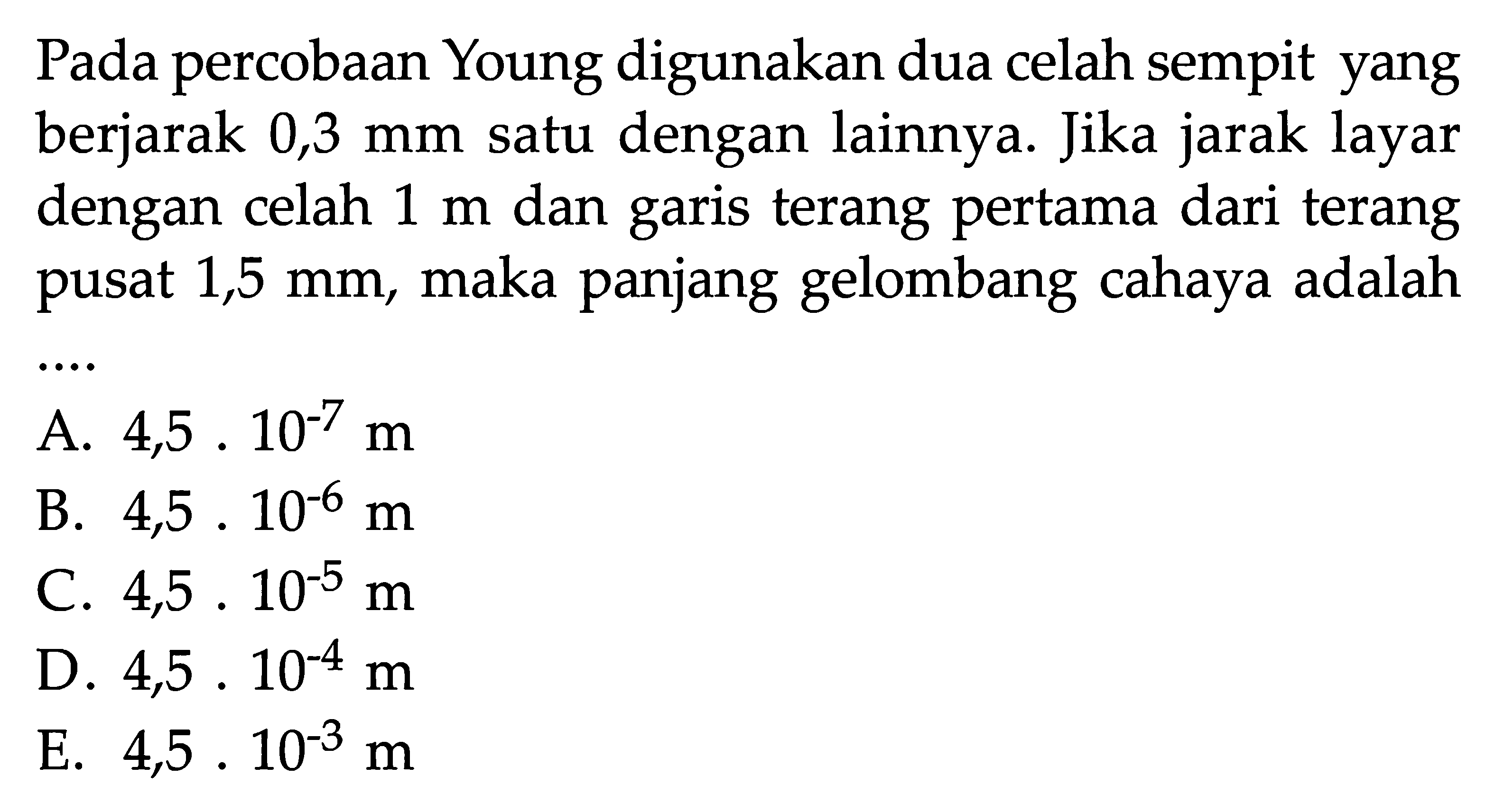 Pada percobaan Young digunakan dua celah sempit yang berjarak 0,3 mm satu dengan lainnya. Jika jarak layar dengan celah 1 m dan garis terang pertama dari terang pusat 1,5 mm, maka panjang gelombang cahaya adalah