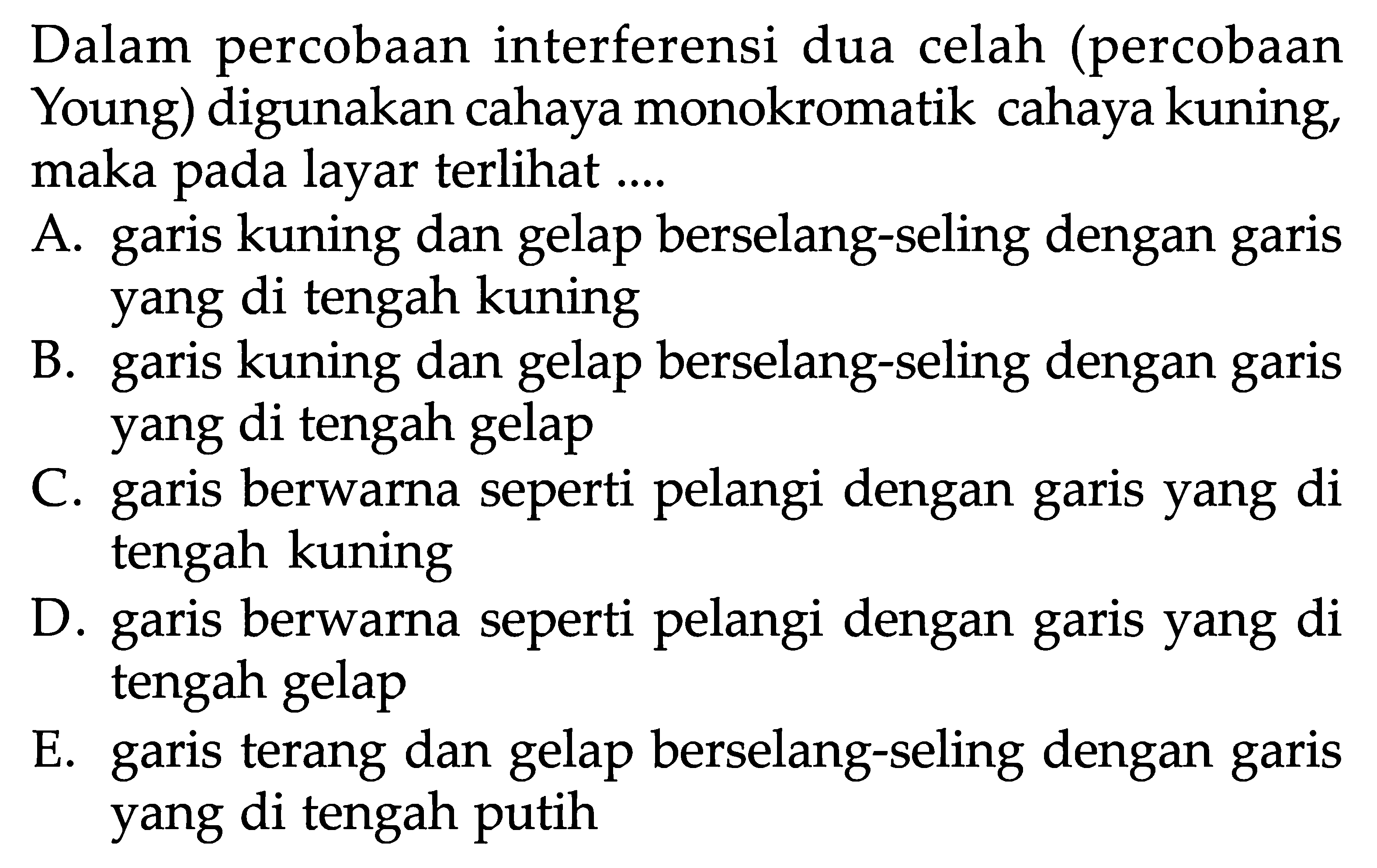 Dalam percobaan interferensi dua celah (percobaan Young) digunakan cahaya monokromatik cahaya kuning, maka pada layar terlihat ....A. garis kuning dan gelap berselang-seling dengan garis yang di tengah kuningB. garis kuning dan gelap berselang-seling dengan garis yang di tengah gelapC. garis berwarna seperti pelangi dengan garis yang di tengah kuningD. garis berwarna seperti pelangi dengan garis yang di tengah gelapE. garis terang dan gelap berselang-seling dengan garis yang di tengah putih