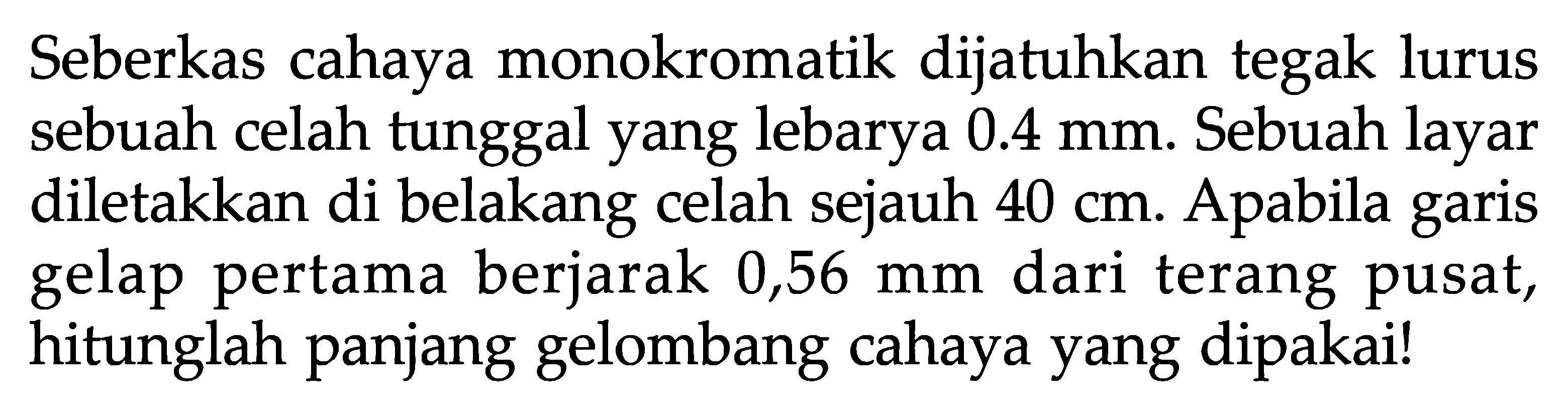 Seberkas cahaya monokromatik dijatuhkan tegak lurus sebuah celah tunggal yang lebarya 0.4 mm. Sebuah layar diletakkan di belakang celah sejauh 40 cm. Apabila garis gelap pertama berjarak 0,56 mm dari terang pusat, hitunglah panjang gelombang cahaya yang dipakai!