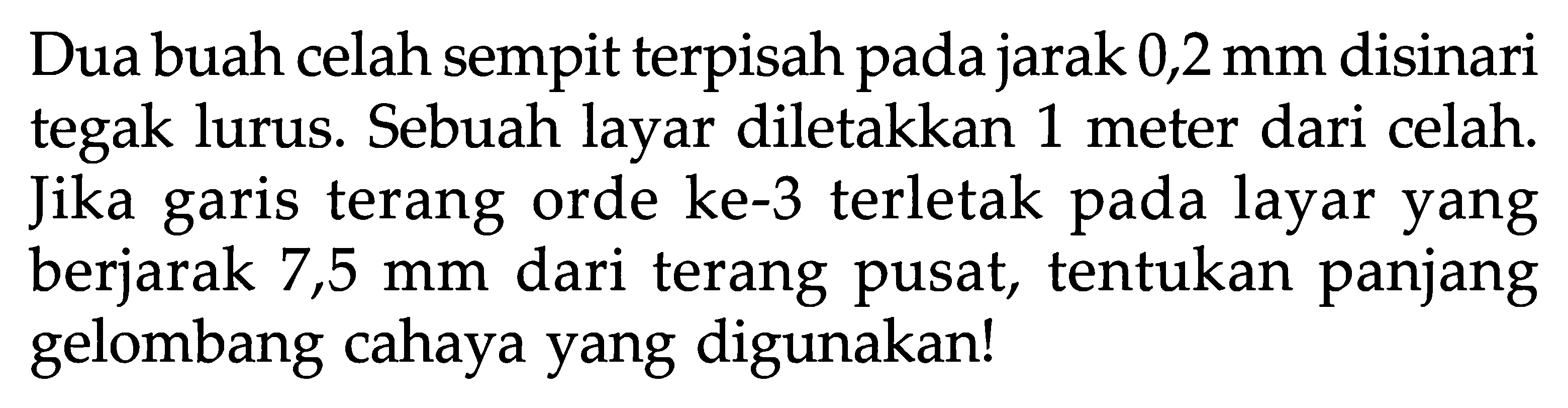 Dua buah celah sempit terpisah pada jarak 0,2 mm disinari tegak lurus. Sebuah layar diletakkan 1 meter dari celah. Jika garis terang orde ke-3 terletak pada layar yang berjarak 7,5 mm dari terang pusat, tentukan panjang gelombang cahaya yang digunakan! 