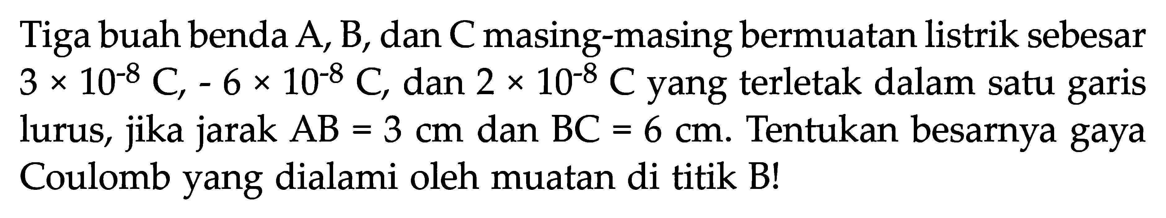 Tiga buah benda  A, B , dan  C  masing-masing bermuatan listrik sebesar  3 x 10^(-8) C, -6 x 10^(-8) C , dan  2 x 10^(-8) C yang terletak dalam satu garis lurus, jika jarak AB = 3 cm dan BC = 6 cm. Tentukan besarnya gaya Coulomb yang dialami oleh muatan di titik B!