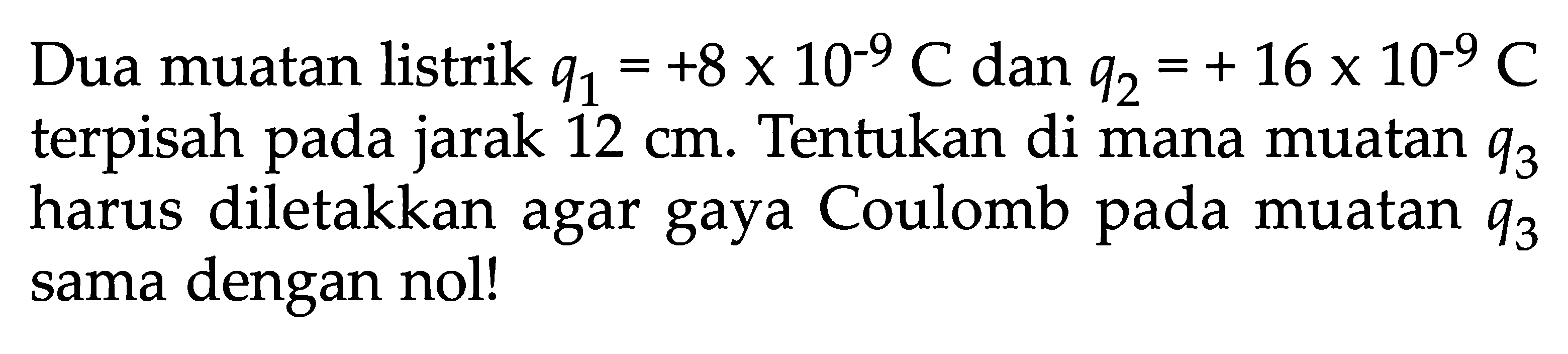 Dua muatan listrik q1 = +8 x 10^(-9) C dan q2 = +16 x 10^(-9) C terpisah pada jarak 12 cm. Tentukan di mana muatan q3 harus diletakkan agar gaya Coulomb pada muatan q3 sama dengan nol.