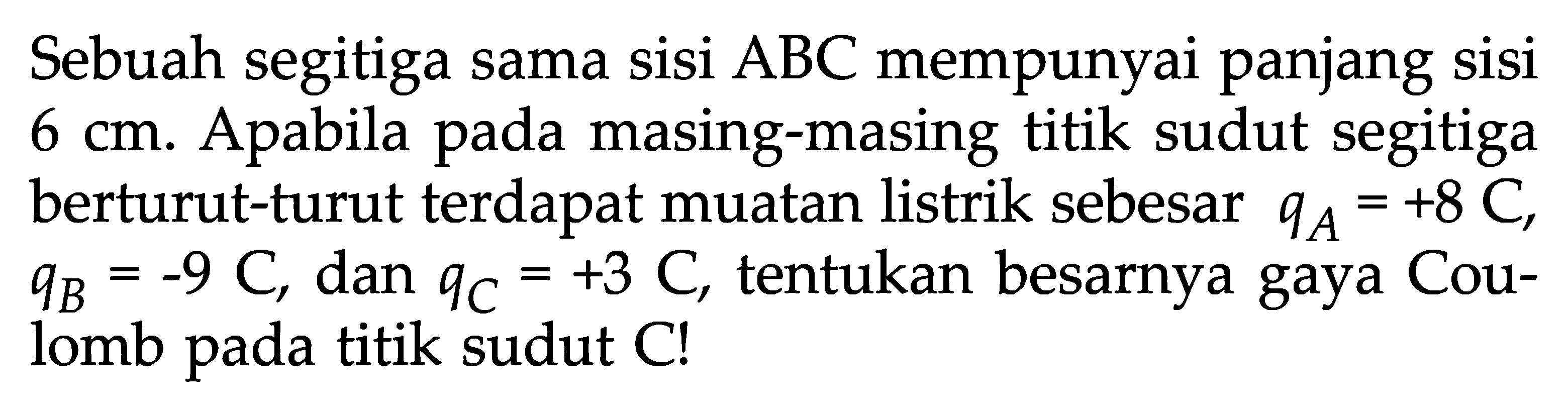 Sebuah segitiga sama sisi ABC mempunyai panjang sisi 6 Cm Apabila pada masing-masing titik sudut segitiga berturut-turut terdapat muatan listrik sebesar QA= +8 C, qB = -9 C, dan Qc = +3 C, tentukan besarnya gaya Cou- lomb pada titik sudut C!