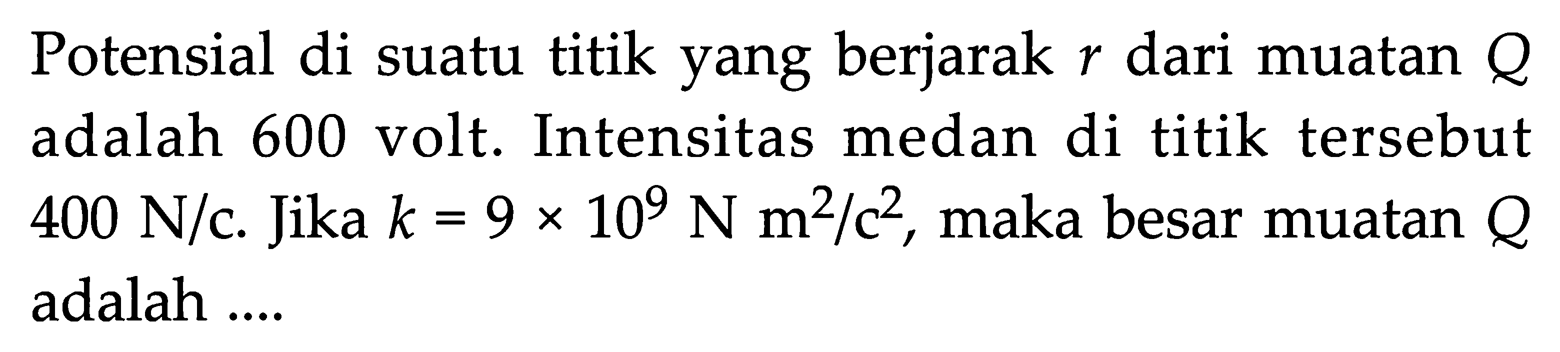 Potensial di suatu titik yang berjarak  r  dari muatan  Q  adalah 600 volt. Intensitas medan di titik tersebut  400 N/c. Jika k = 9 x 10^9 N m^2/c^2 , maka besar muatan  Q  adalah ....