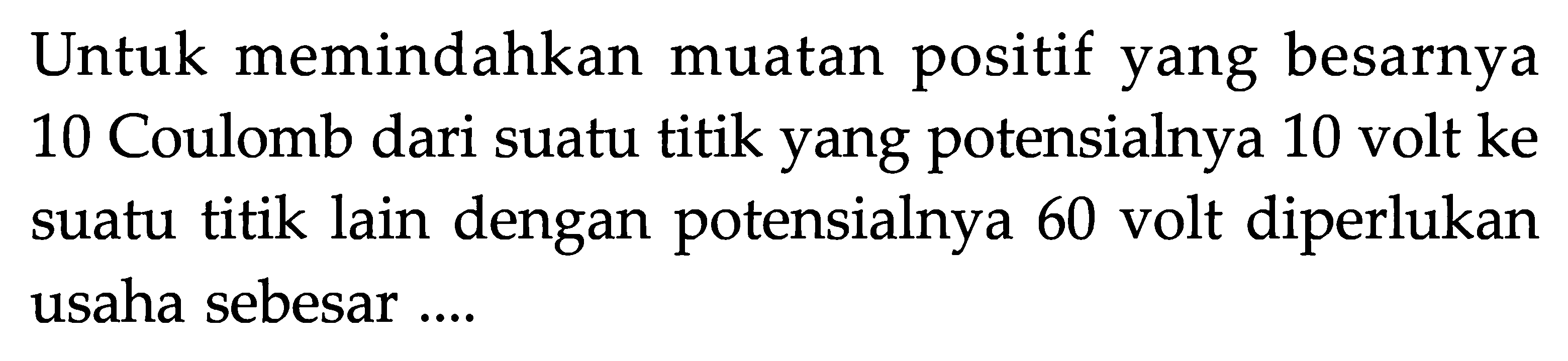 Untuk memindahkan muatan positif yang besarnya 10 Coulomb dari suatu titik yang potensialnya 10 volt ke suatu titik lain dengan potensialnya 60 volt diperlukan usaha sebesar ....