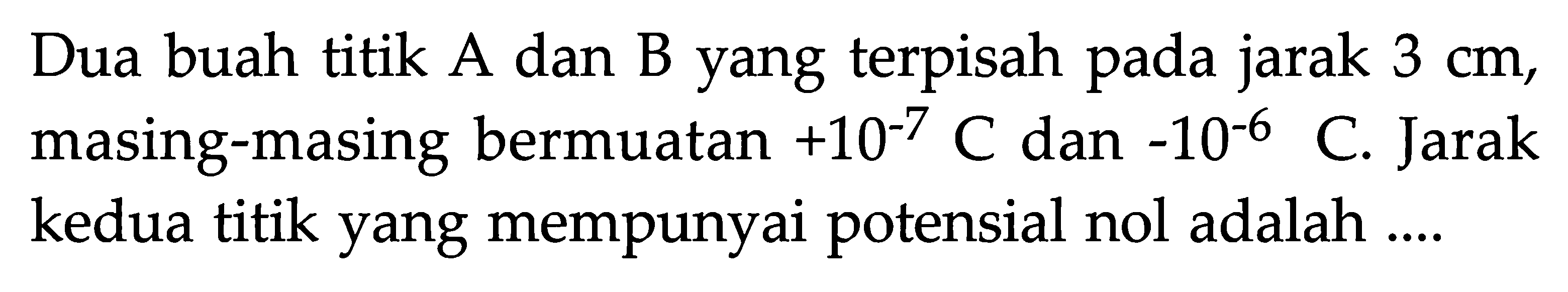 Dua buah titik A dan B yang terpisah pada jarak 3 cm, masing-masing bermuatan +10^(-7) C dan -10^(-6) C. Jarak kedua titik yang mempunyai potensial nol adalah