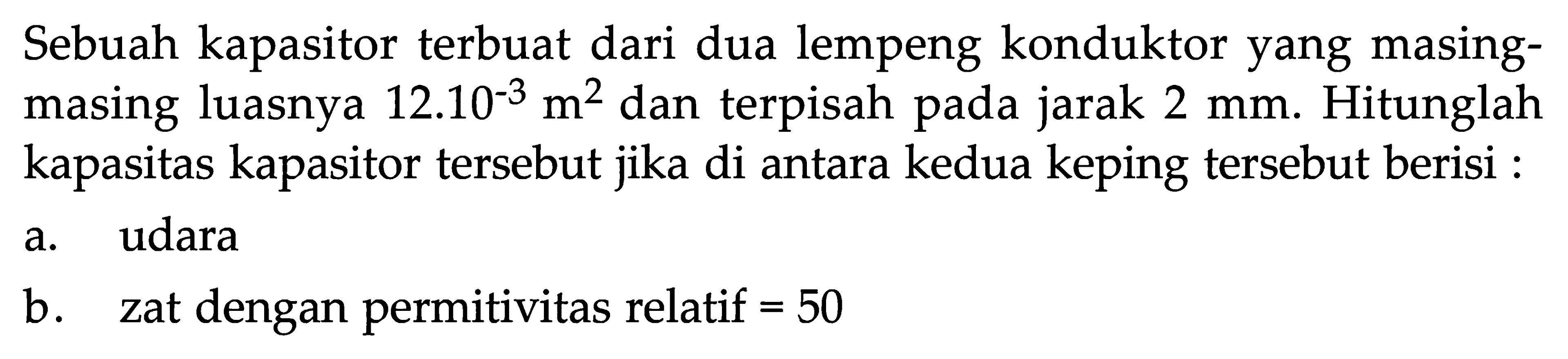 Sebuah kapasitor terbuat dari dua lempeng konduktor yang masing-masing luasnya 12.10^-3 m^2 dan terpisah pada jarak 2 mm. Hitunglah kapasitas kapasitor tersebut jika di antara kedua keping tersebut berisi: a. udara b. zat dengan permitivitas relatif=50