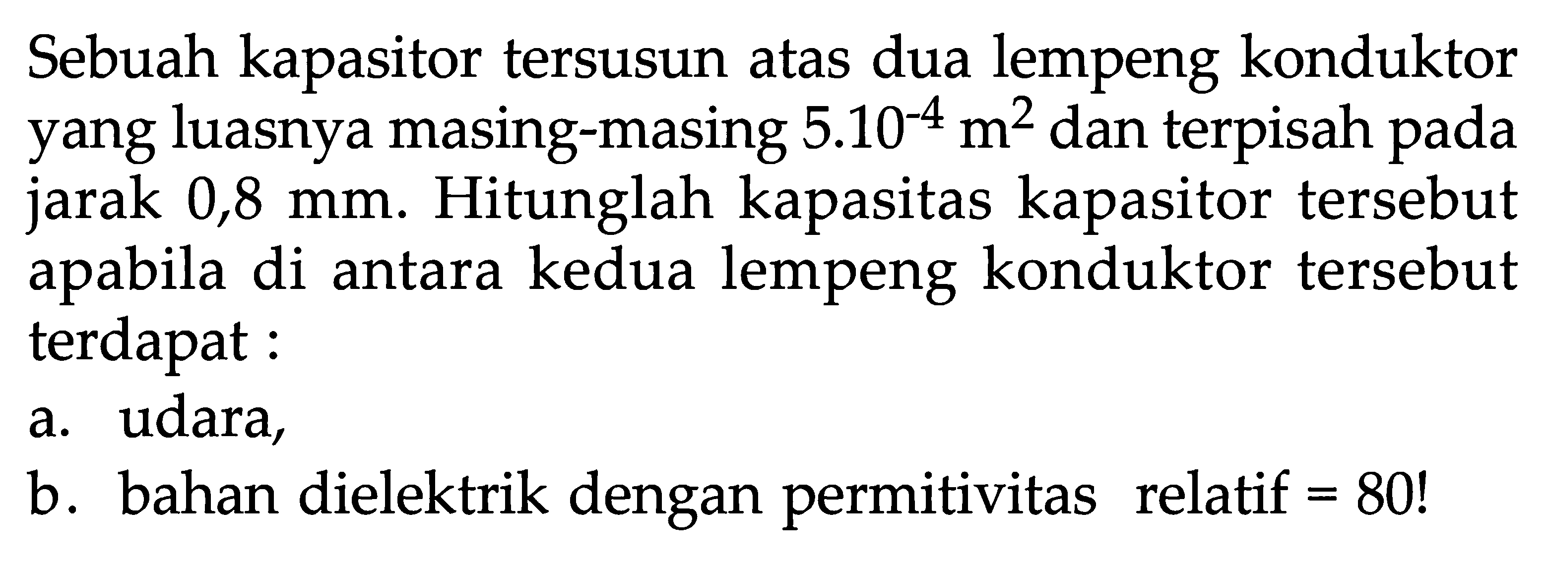 Sebuah kapasitor tersusun atas dua lempeng konduktor yang luasnya masing-masing  5.10^-4 m^2 dan terpisah pada jarak 0,8 mm. Hitunglah kapasitas kapasitor tersebut apabila di antara kedua lempeng konduktor tersebut terdapat: a. udara, b. bahan dielektrik dengan permitivitas relatif=80! 