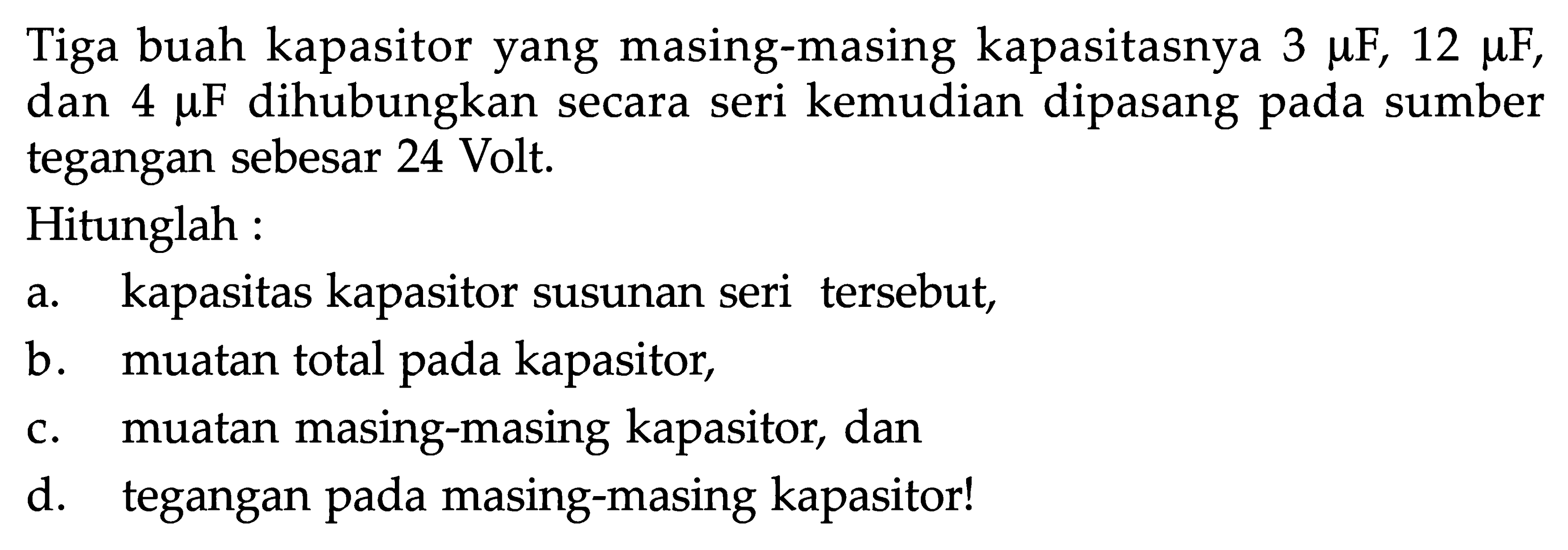 Tiga buah kapasitor yang masing-masing kapasitasnya 3 muF, 12 muF, dan 4 muF  dihubungkan secara seri kemudian dipasang pada sumber tegangan sebesar 24 Volt.Hitunglah :a. kapasitas kapasitor susunan seri tersebut,b. muatan total pada kapasitor,c. muatan masing-masing kapasitor, dand. tegangan pada masing-masing kapasitor!