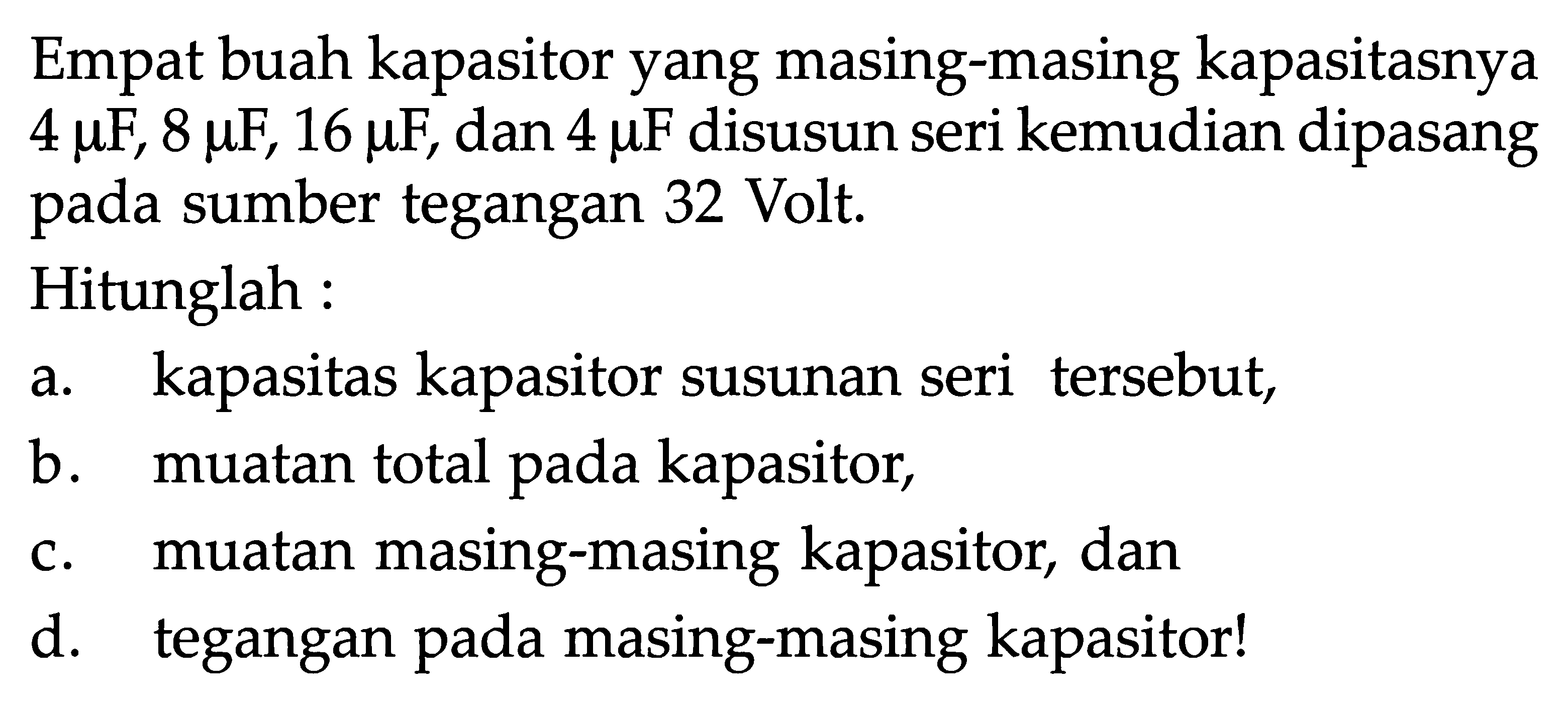 Empat buah kapasitor yang masing-masing kapasitasnya 4 muF, 8 muF, 16 muF, dan  4 muF disusun seri kemudian dipasang pada sumber tegangan 32 Volt.Hitunglah :a. kapasitas kapasitor susunan seri tersebut,b. muatan total pada kapasitor,c. muatan masing-masing kapasitor, dand. tegangan pada masing-masing kapasitor!