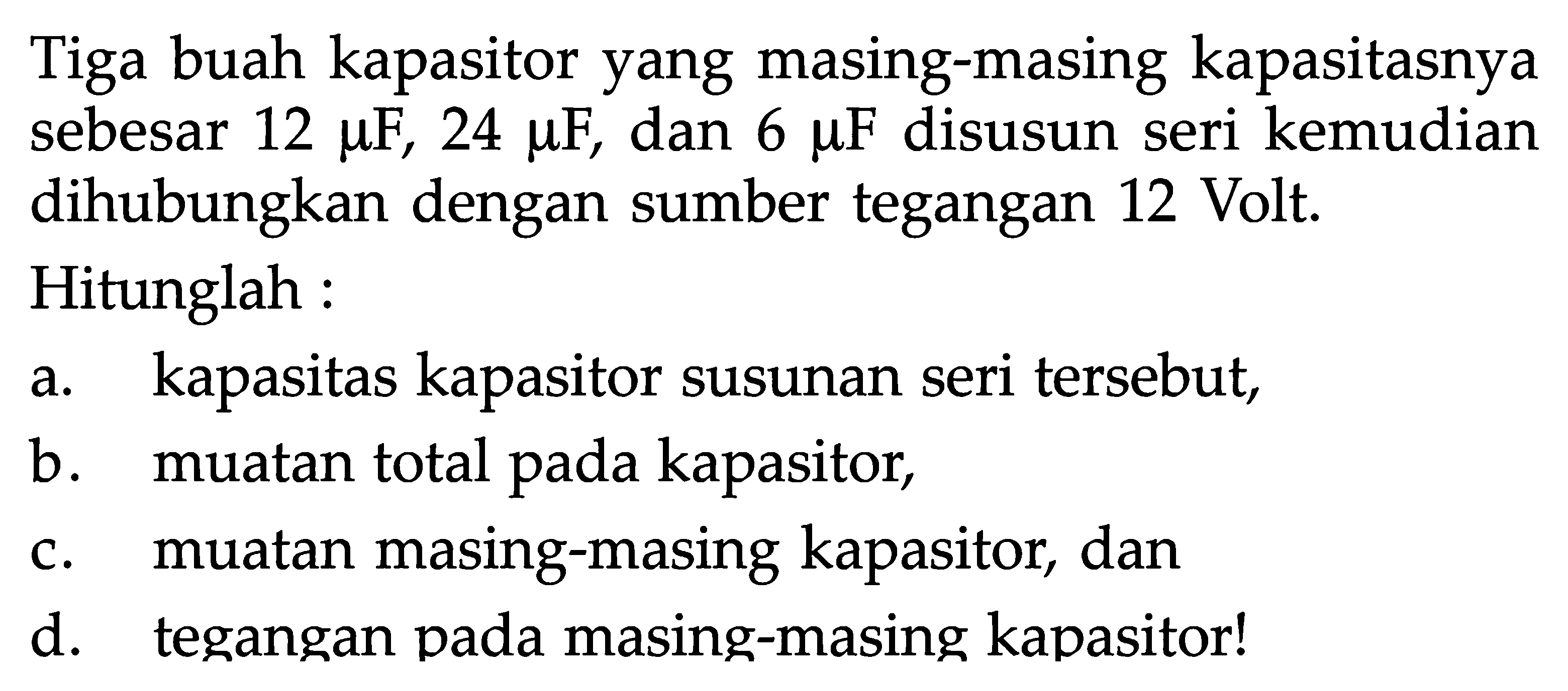 Tiga buah kapasitor yang masing-masing kapasitasnya sebesar 12 muF, 24 muF, dan  6 muF disusun seri kemudian dihubungkan dengan sumber tegangan 12 Volt.Hitunglah :a. kapasitas kapasitor susunan seri tersebut,b. muatan total pada kapasitor,c. muatan masing-masing kapasitor, dand. tegangan pada masing-masing kapasitor!